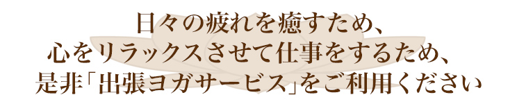 日々の疲れを癒すため、心をリラックスさせて仕事をするため、是非「出張ヨガサービス」をご利用ください。