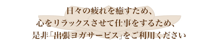 日々の疲れを癒すため、心をリラックスさせて仕事をするため、是非「出張ヨガサービス」をご利用ください。