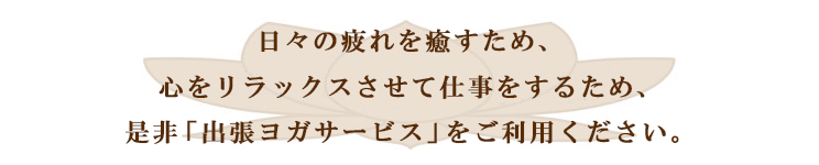 日々の疲れを癒すため、心をリラックスさせて仕事をするため、是非「出張ヨガサービス」をご利用ください。